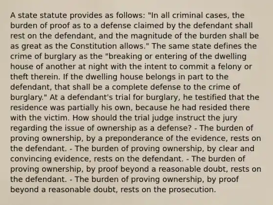 A state statute provides as follows: "In all criminal cases, the burden of proof as to a defense claimed by the defendant shall rest on the defendant, and the magnitude of the burden shall be as great as the Constitution allows." The same state defines the crime of burglary as the "breaking or entering of the dwelling house of another at night with the intent to commit a felony or theft therein. If the dwelling house belongs in part to the defendant, that shall be a complete defense to the crime of burglary." At a defendant's trial for burglary, he testified that the residence was partially his own, because he had resided there with the victim. How should the trial judge instruct the jury regarding the issue of ownership as a defense? - The burden of proving ownership, by a preponderance of the evidence, rests on the defendant. - The burden of proving ownership, by clear and convincing evidence, rests on the defendant. - The burden of proving ownership, by proof beyond a reasonable doubt, rests on the defendant. - The burden of proving ownership, by proof beyond a reasonable doubt, rests on the prosecution.