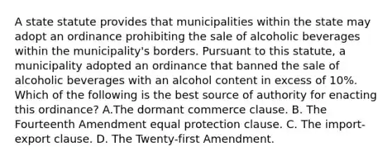 A state statute provides that municipalities within the state may adopt an ordinance prohibiting the sale of alcoholic beverages within the municipality's borders. Pursuant to this statute, a municipality adopted an ordinance that banned the sale of alcoholic beverages with an alcohol content in excess of 10%. Which of the following is the best source of authority for enacting this ordinance? A.The dormant commerce clause. B. The Fourteenth Amendment equal protection clause. C. The import-export clause. D. The Twenty-first Amendment.