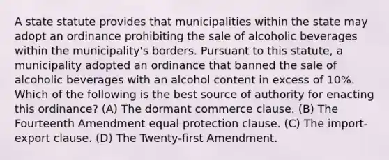 A state statute provides that municipalities within the state may adopt an ordinance prohibiting the sale of alcoholic beverages within the municipality's borders. Pursuant to this statute, a municipality adopted an ordinance that banned the sale of alcoholic beverages with an alcohol content in excess of 10%. Which of the following is the best source of authority for enacting this ordinance? (A) The dormant commerce clause. (B) The Fourteenth Amendment equal protection clause. (C) The import-export clause. (D) The Twenty-first Amendment.