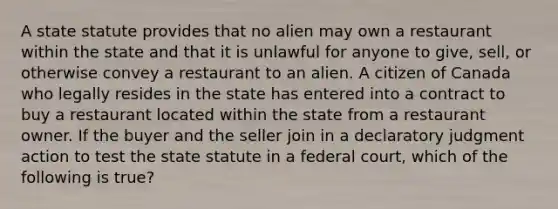 A state statute provides that no alien may own a restaurant within the state and that it is unlawful for anyone to give, sell, or otherwise convey a restaurant to an alien. A citizen of Canada who legally resides in the state has entered into a contract to buy a restaurant located within the state from a restaurant owner. If the buyer and the seller join in a declaratory judgment action to test the state statute in a federal court, which of the following is true?