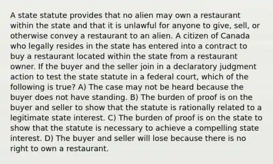 A state statute provides that no alien may own a restaurant within the state and that it is unlawful for anyone to give, sell, or otherwise convey a restaurant to an alien. A citizen of Canada who legally resides in the state has entered into a contract to buy a restaurant located within the state from a restaurant owner. If the buyer and the seller join in a declaratory judgment action to test the state statute in a federal court, which of the following is true? A) The case may not be heard because the buyer does not have standing. B) The burden of proof is on the buyer and seller to show that the statute is rationally related to a legitimate state interest. C) The burden of proof is on the state to show that the statute is necessary to achieve a compelling state interest. D) The buyer and seller will lose because there is no right to own a restaurant.