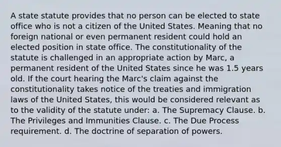 A state statute provides that no person can be elected to state office who is not a citizen of the United States. Meaning that no foreign national or even permanent resident could hold an elected position in state office. The constitutionality of the statute is challenged in an appropriate action by Marc, a permanent resident of the United States since he was 1.5 years old. If the court hearing the Marc's claim against the constitutionality takes notice of the treaties and immigration laws of the United States, this would be considered relevant as to the validity of the statute under: a. The Supremacy Clause. b. The Privileges and Immunities Clause. c. The Due Process requirement. d. The doctrine of separation of powers.