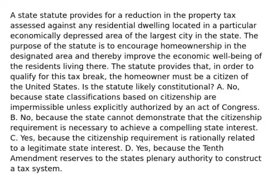 A state statute provides for a reduction in the property tax assessed against any residential dwelling located in a particular economically depressed area of the largest city in the state. The purpose of the statute is to encourage homeownership in the designated area and thereby improve the economic well-being of the residents living there. The statute provides that, in order to qualify for this tax break, the homeowner must be a citizen of the United States. Is the statute likely constitutional? A. No, because state classifications based on citizenship are impermissible unless explicitly authorized by an act of Congress. B. No, because the state cannot demonstrate that the citizenship requirement is necessary to achieve a compelling state interest. C. Yes, because the citizenship requirement is rationally related to a legitimate state interest. D. Yes, because the Tenth Amendment reserves to the states plenary authority to construct a tax system.