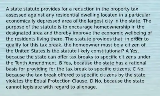 A state statute provides for a reduction in the property tax assessed against any residential dwelling located in a particular economically depressed area of the largest city in the state. The purpose of the statute is to encourage homeownership in the designated area and thereby improve the economic wellbeing of the residents living there. The statute provides that, in order to qualify for this tax break, the homeowner must be a citizen of the United States.Is the statute likely constitutional? A Yes, because the state can offer tax breaks to specific citizens under the Tenth Amendment. B Yes, because the state has a rational basis for providing for the tax break to specific citizens. C No, because the tax break offered to specific citizens by the state violates the Equal Protection Clause. D No, because the state cannot legislate with regard to alienage.