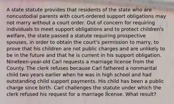 A state statute provides that residents of the state who are noncustodial parents with court-ordered support obligations may not marry without a court order. Out of concern for requiring individuals to meet support obligations and to protect children's welfare, the state passed a statute requiring prospective spouses, in order to obtain the court's permission to marry, to prove that his children are not public charges and are unlikely to be in the future and that he is current in his support obligation. Nineteen-year-old Carl requests a marriage license from the County. The clerk refuses because Carl fathered a nonmarital child two years earlier when he was in high school and had outstanding child support payments. His child has been a public charge since birth. Carl challenges the statute under which the clerk refused his request for a marriage license. What result?