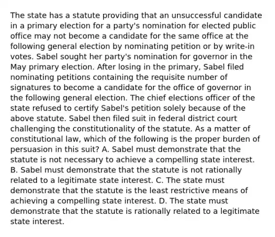 The state has a statute providing that an unsuccessful candidate in a primary election for a party's nomination for elected public office may not become a candidate for the same office at the following general election by nominating petition or by write-in votes. Sabel sought her party's nomination for governor in the May primary election. After losing in the primary, Sabel filed nominating petitions containing the requisite number of signatures to become a candidate for the office of governor in the following general election. The chief elections officer of the state refused to certify Sabel's petition solely because of the above statute. Sabel then filed suit in federal district court challenging the constitutionality of the statute. As a matter of constitutional law, which of the following is the proper burden of persuasion in this suit? A. Sabel must demonstrate that the statute is not necessary to achieve a compelling state interest. B. Sabel must demonstrate that the statute is not rationally related to a legitimate state interest. C. The state must demonstrate that the statute is the least restrictive means of achieving a compelling state interest. D. The state must demonstrate that the statute is rationally related to a legitimate state interest.