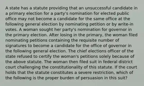 A state has a statute providing that an unsuccessful candidate in a primary election for a party's nomination for elected public office may not become a candidate for the same office at the following general election by nominating petition or by write-in votes. A woman sought her party's nomination for governor in the primary election. After losing in the primary, the woman filed nominating petitions containing the requisite number of signatures to become a candidate for the office of governor in the following general election. The chief elections officer of the state refused to certify the woman's petitions solely because of the above statute. The woman then filed suit in federal district court challenging the constitutionality of this statute. If the court holds that the statute constitutes a severe restriction, which of the following is the proper burden of persuasion in this suit?