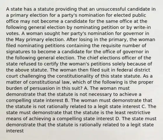 A state has a statute providing that an unsuccessful candidate in a primary election for a party's nomination for elected public office may not become a candidate for the same office at the following general election by nominating petition or by write-in votes. A woman sought her party's nomination for governor in the May primary election. After losing in the primary, the woman filed nominating petitions containing the requisite number of signatures to become a candidate for the office of governor in the following general election. The chief elections officer of the state refused to certify the woman's petitions solely because of the above statute. The woman then filed suit in federal district court challenging the constitutionality of this state statute. As a matter of constitutional law, which of the following is the proper burden of persuasion in this suit? A. The woman must demonstrate that the statute is not necessary to achieve a compelling state interest B. The woman must demonstrate that the statute is not rationally related to a legit state interest C. The state must demonstrate that the statute is the least restrictive means of achieving a compelling state interest D. The state must demonstrate that the statute is rationally related to a legit state interest