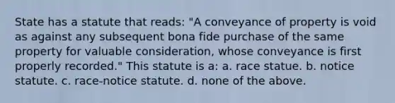 State has a statute that reads: "A conveyance of property is void as against any subsequent bona fide purchase of the same property for valuable consideration, whose conveyance is first properly recorded." This statute is a: a. race statue. b. notice statute. c. race-notice statute. d. none of the above.