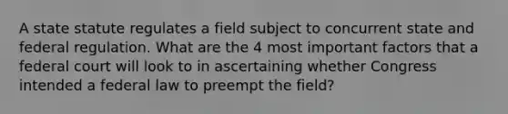 A state statute regulates a field subject to concurrent state and federal regulation. What are the 4 most important factors that a federal court will look to in ascertaining whether Congress intended a federal law to preempt the field?