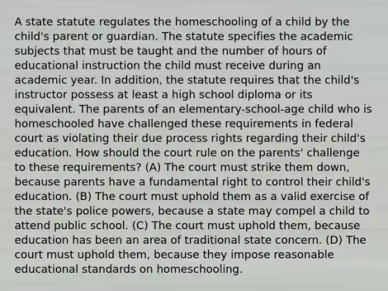 A state statute regulates the homeschooling of a child by the child's parent or guardian. The statute specifies the academic subjects that must be taught and the number of hours of educational instruction the child must receive during an academic year. In addition, the statute requires that the child's instructor possess at least a high school diploma or its equivalent. The parents of an elementary-school-age child who is homeschooled have challenged these requirements in federal court as violating their due process rights regarding their child's education. How should the court rule on the parents' challenge to these requirements? (A) The court must strike them down, because parents have a fundamental right to control their child's education. (B) The court must uphold them as a valid exercise of the state's police powers, because a state may compel a child to attend public school. (C) The court must uphold them, because education has been an area of traditional state concern. (D) The court must uphold them, because they impose reasonable educational standards on homeschooling.