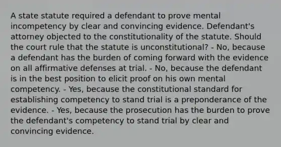 A state statute required a defendant to prove mental incompetency by clear and convincing evidence. Defendant's attorney objected to the constitutionality of the statute. Should the court rule that the statute is unconstitutional? - No, because a defendant has the burden of coming forward with the evidence on all affirmative defenses at trial. - No, because the defendant is in the best position to elicit proof on his own mental competency. - Yes, because the constitutional standard for establishing competency to stand trial is a preponderance of the evidence. - Yes, because the prosecution has the burden to prove the defendant's competency to stand trial by clear and convincing evidence.