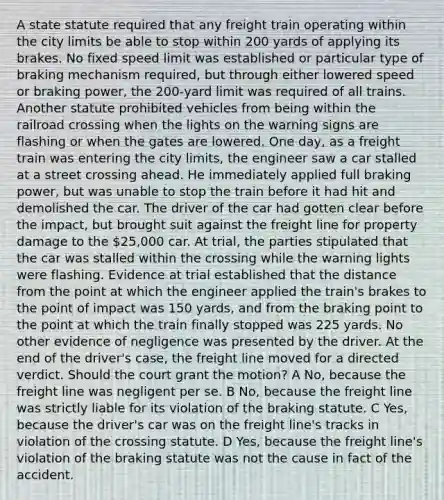 A state statute required that any freight train operating within the city limits be able to stop within 200 yards of applying its brakes. No fixed speed limit was established or particular type of braking mechanism required, but through either lowered speed or braking power, the 200‑yard limit was required of all trains. Another statute prohibited vehicles from being within the railroad crossing when the lights on the warning signs are flashing or when the gates are lowered. One day, as a freight train was entering the city limits, the engineer saw a car stalled at a street crossing ahead. He immediately applied full braking power, but was unable to stop the train before it had hit and demolished the car. The driver of the car had gotten clear before the impact, but brought suit against the freight line for property damage to the 25,000 car. At trial, the parties stipulated that the car was stalled within the crossing while the warning lights were flashing. Evidence at trial established that the distance from the point at which the engineer applied the train's brakes to the point of impact was 150 yards, and from the braking point to the point at which the train finally stopped was 225 yards. No other evidence of negligence was presented by the driver. At the end of the driver's case, the freight line moved for a directed verdict. Should the court grant the motion? A No, because the freight line was negligent per se. B No, because the freight line was strictly liable for its violation of the braking statute. C Yes, because the driver's car was on the freight line's tracks in violation of the crossing statute. D Yes, because the freight line's violation of the braking statute was not the cause in fact of the accident.