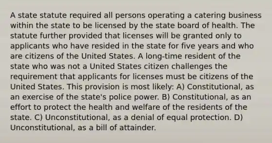 A state statute required all persons operating a catering business within the state to be licensed by the state board of health. The statute further provided that licenses will be granted only to applicants who have resided in the state for five years and who are citizens of the United States. A long-time resident of the state who was not a United States citizen challenges the requirement that applicants for licenses must be citizens of the United States. This provision is most likely: A) Constitutional, as an exercise of the state's police power. B) Constitutional, as an effort to protect the health and welfare of the residents of the state. C) Unconstitutional, as a denial of equal protection. D) Unconstitutional, as a bill of attainder.