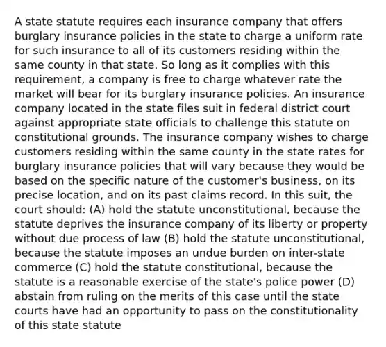 A state statute requires each insurance company that offers burglary insurance policies in the state to charge a uniform rate for such insurance to all of its customers residing within the same county in that state. So long as it complies with this requirement, a company is free to charge whatever rate the market will bear for its burglary insurance policies. An insurance company located in the state files suit in federal district court against appropriate state officials to challenge this statute on constitutional grounds. The insurance company wishes to charge customers residing within the same county in the state rates for burglary insurance policies that will vary because they would be based on the specific nature of the customer's business, on its precise location, and on its past claims record. In this suit, the court should: (A) hold the statute unconstitutional, because the statute deprives the insurance company of its liberty or property without due process of law (B) hold the statute unconstitutional, because the statute imposes an undue burden on inter-state commerce (C) hold the statute constitutional, because the statute is a reasonable exercise of the state's police power (D) abstain from ruling on the merits of this case until the state courts have had an opportunity to pass on the constitutionality of this state statute