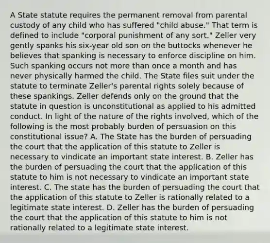 A State statute requires the permanent removal from parental custody of any child who has suffered "child abuse." That term is defined to include "corporal punishment of any sort." Zeller very gently spanks his six-year old son on the buttocks whenever he believes that spanking is necessary to enforce discipline on him. Such spanking occurs not more than once a month and has never physically harmed the child. The State files suit under the statute to terminate Zeller's parental rights solely because of these spankings. Zeller defends only on the ground that the statute in question is unconstitutional as applied to his admitted conduct. In light of the nature of the rights involved, which of the following is the most probably burden of persuasion on this constitutional issue? A. The State has the burden of persuading the court that the application of this statute to Zeller is necessary to vindicate an important state interest. B. Zeller has the burden of persuading the court that the application of this statute to him is not necessary to vindicate an important state interest. C. The state has the burden of persuading the court that the application of this statute to Zeller is rationally related to a legitimate state interest. D. Zeller has the burden of persuading the court that the application of this statute to him is not rationally related to a legitimate state interest.