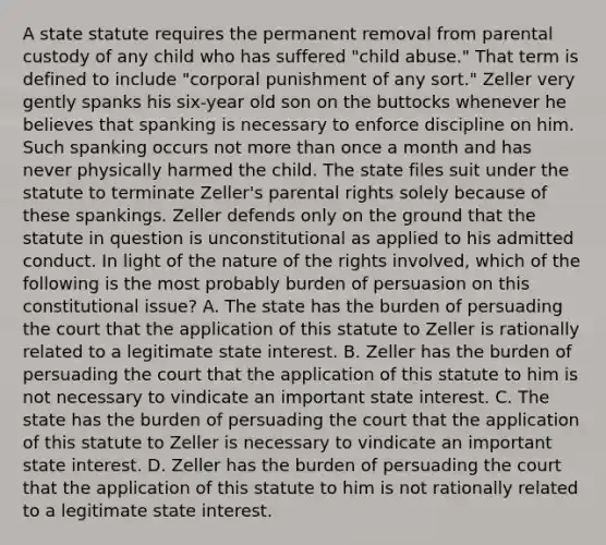 A state statute requires the permanent removal from parental custody of any child who has suffered "child abuse." That term is defined to include "corporal punishment of any sort." Zeller very gently spanks his six-year old son on the buttocks whenever he believes that spanking is necessary to enforce discipline on him. Such spanking occurs not more than once a month and has never physically harmed the child. The state files suit under the statute to terminate Zeller's parental rights solely because of these spankings. Zeller defends only on the ground that the statute in question is unconstitutional as applied to his admitted conduct. In light of the nature of the rights involved, which of the following is the most probably burden of persuasion on this constitutional issue? A. The state has the burden of persuading the court that the application of this statute to Zeller is rationally related to a legitimate state interest. B. Zeller has the burden of persuading the court that the application of this statute to him is not necessary to vindicate an important state interest. C. The state has the burden of persuading the court that the application of this statute to Zeller is necessary to vindicate an important state interest. D. Zeller has the burden of persuading the court that the application of this statute to him is not rationally related to a legitimate state interest.