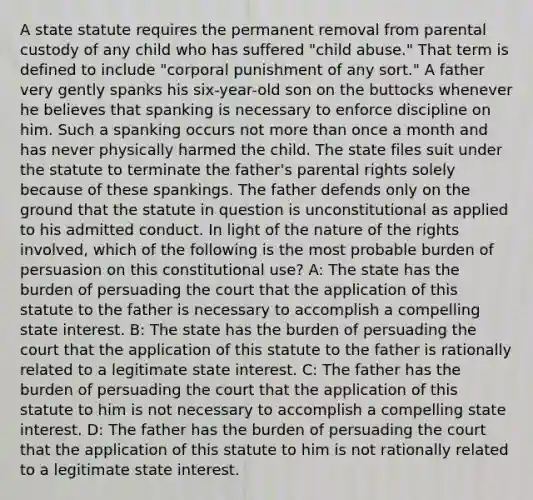 A state statute requires the permanent removal from parental custody of any child who has suffered "child abuse." That term is defined to include "corporal punishment of any sort." A father very gently spanks his six-year-old son on the buttocks whenever he believes that spanking is necessary to enforce discipline on him. Such a spanking occurs not <a href='https://www.questionai.com/knowledge/keWHlEPx42-more-than' class='anchor-knowledge'>more than</a> once a month and has never physically harmed the child. The state files suit under the statute to terminate the father's parental rights solely because of these spankings. The father defends only on the ground that the statute in question is unconstitutional as applied to his admitted conduct. In light of the nature of the rights involved, which of the following is the most probable burden of persuasion on this constitutional use? A: The state has the burden of persuading the court that the application of this statute to the father is necessary to accomplish a compelling state interest. B: The state has the burden of persuading the court that the application of this statute to the father is rationally related to a legitimate state interest. C: The father has the burden of persuading the court that the application of this statute to him is not necessary to accomplish a compelling state interest. D: The father has the burden of persuading the court that the application of this statute to him is not rationally related to a legitimate state interest.