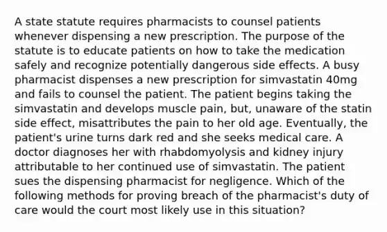 A state statute requires pharmacists to counsel patients whenever dispensing a new prescription. The purpose of the statute is to educate patients on how to take the medication safely and recognize potentially dangerous side effects. A busy pharmacist dispenses a new prescription for simvastatin 40mg and fails to counsel the patient. The patient begins taking the simvastatin and develops muscle pain, but, unaware of the statin side effect, misattributes the pain to her old age. Eventually, the patient's urine turns dark red and she seeks medical care. A doctor diagnoses her with rhabdomyolysis and kidney injury attributable to her continued use of simvastatin. The patient sues the dispensing pharmacist for negligence. Which of the following methods for proving breach of the pharmacist's duty of care would the court most likely use in this situation?