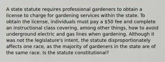 A state statute requires professional gardeners to obtain a license to charge for gardening services within the state. To obtain the license, individuals must pay a 50 fee and complete an instructional class covering, among other things, how to avoid underground electric and gas lines when gardening. Although it was not the legislature's intent, the statute disproportionately affects one race, as the majority of gardeners in the state are of the same race. Is the statute constitutional?