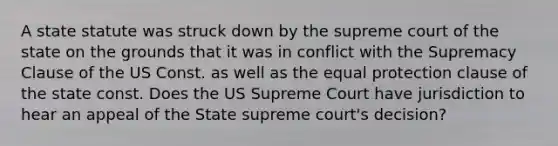 A state statute was struck down by the supreme court of the state on the grounds that it was in conflict with the Supremacy Clause of the US Const. as well as the equal protection clause of the state const. Does the US Supreme Court have jurisdiction to hear an appeal of the State supreme court's decision?