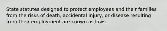 State statutes designed to protect employees and their families from the risks of death, accidental injury, or disease resulting from their employment are known as laws.