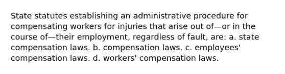 State statutes establishing an administrative procedure for compensating workers for injuries that arise out of—or in the course of—their employment, regardless of fault, are: a. state compensation laws. b. compensation laws. c. employees' compensation laws. d. workers' compensation laws.