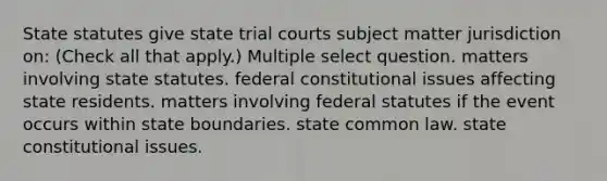 State statutes give state trial courts subject matter jurisdiction on: (Check all that apply.) Multiple select question. matters involving state statutes. federal constitutional issues affecting state residents. matters involving federal statutes if the event occurs within state boundaries. state common law. state constitutional issues.