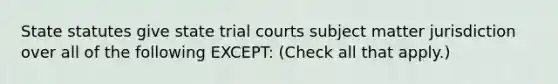 State statutes give state trial courts subject matter jurisdiction over all of the following EXCEPT: ‎‎(Check all that apply.)‎