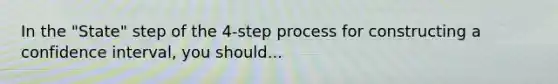 In the "State" step of the 4-step process for constructing a confidence interval, you should...