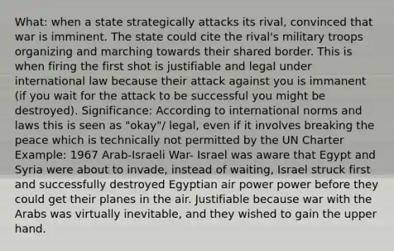 What: when a state strategically attacks its rival, convinced that war is imminent. The state could cite the rival's military troops organizing and marching towards their shared border. This is when firing the first shot is justifiable and legal under international law because their attack against you is immanent (if you wait for the attack to be successful you might be destroyed). Significance: According to international norms and laws this is seen as "okay"/ legal, even if it involves breaking the peace which is technically not permitted by the UN Charter Example: 1967 Arab-Israeli War- Israel was aware that Egypt and Syria were about to invade, instead of waiting, Israel struck first and successfully destroyed Egyptian air power power before they could get their planes in the air. Justifiable because war with the Arabs was virtually inevitable, and they wished to gain the upper hand.