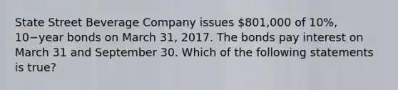 State Street Beverage Company issues 801,000 of 10​%, 10−year bonds on March​ 31, 2017. The bonds pay interest on March 31 and September 30. Which of the following statements is​ true?