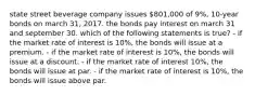 state street beverage company issues 801,000 of 9%, 10-year bonds on march 31, 2017. the bonds pay interest on march 31 and september 30. which of the following statements is true? - if the market rate of interest is 10%, the bonds will issue at a premium. - if the market rate of interest is 10%, the bonds will issue at a discount. - if the market rate of interest 10%, the bonds will issue at par. - if the market rate of interest is 10%, the bonds will issue above par.