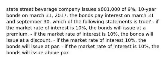 state street beverage company issues 801,000 of 9%, 10-year bonds on march 31, 2017. the bonds pay interest on march 31 and september 30. which of the following statements is true? - if the market rate of interest is 10%, the bonds will issue at a premium. - if the market rate of interest is 10%, the bonds will issue at a discount. - if the market rate of interest 10%, the bonds will issue at par. - if the market rate of interest is 10%, the bonds will issue above par.