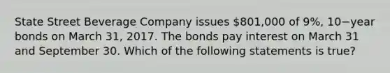 State Street Beverage Company issues​ 801,000 of​ 9%, 10−year bonds on March​ 31, 2017. The bonds pay interest on March 31 and September 30. Which of the following statements is​ true?