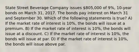 State Street Beverage Company issues 805,000 of 9%, 10-year bonds on March 31, 2017. The bonds pay interest on March 31 and September 30. Which of the following statements is true? A) If the market rate of interest is 10%, the bonds will issue at a premium. B) If the market rate of interest is 10%, the bonds will issue at a discount. C) If the market rate of interest is 10%, the bonds will issue at par. D) If the market rate of interest is 10%, the bonds will issue above par.