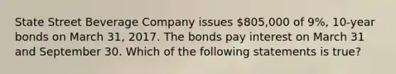 State Street Beverage Company issues 805,000 of 9%, 10-year bonds on March 31, 2017. The bonds pay interest on March 31 and September 30. Which of the following statements is true?