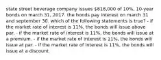 state street beverage company issues 818,000 of 10%, 10-year bonds on march 31, 2017. the bonds pay interest on march 31 and september 30. which of the following statements is true? - if the market rate of interest is 11%, the bonds will issue above par. - if the market rate of interest is 11%, the bonds will issue at a premium. - if the market rate of interest is 11%, the bonds will issue at par. - if the market rate of interest is 11%, the bonds will issue at a discount.