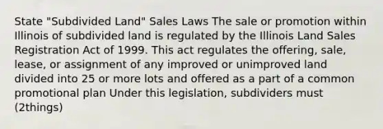 State "Subdivided Land" Sales Laws The sale or promotion within Illinois of subdivided land is regulated by the Illinois Land Sales Registration Act of 1999. This act regulates the offering, sale, lease, or assignment of any improved or unimproved land divided into 25 or more lots and offered as a part of a common promotional plan Under this legislation, subdividers must (2things)