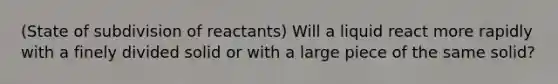 (State of subdivision of reactants) Will a liquid react more rapidly with a finely divided solid or with a large piece of the same solid?