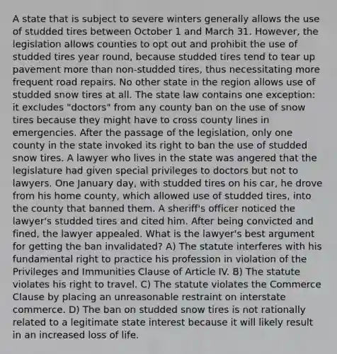 A state that is subject to severe winters generally allows the use of studded tires between October 1 and March 31. However, the legislation allows counties to opt out and prohibit the use of studded tires year round, because studded tires tend to tear up pavement <a href='https://www.questionai.com/knowledge/keWHlEPx42-more-than' class='anchor-knowledge'>more than</a> non-studded tires, thus necessitating more frequent road repairs. No other state in the region allows use of studded snow tires at all. The state law contains one exception: it excludes "doctors" from any county ban on the use of snow tires because they might have to cross county lines in emergencies. After the passage of the legislation, only one county in the state invoked its right to ban the use of studded snow tires. A lawyer who lives in the state was angered that the legislature had given special privileges to doctors but not to lawyers. One January day, with studded tires on his car, he drove from his home county, which allowed use of studded tires, into the county that banned them. A sheriff's officer noticed the lawyer's studded tires and cited him. After being convicted and fined, the lawyer appealed. What is the lawyer's best argument for getting the ban invalidated? A) The statute interferes with his fundamental right to practice his profession in violation of the Privileges and Immunities Clause of Article IV. B) The statute violates his right to travel. C) The statute violates the Commerce Clause by placing an unreasonable restraint on interstate commerce. D) The ban on studded snow tires is not rationally related to a legitimate state interest because it will likely result in an increased loss of life.