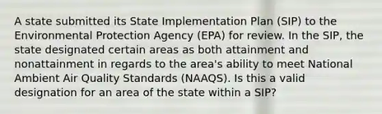 A state submitted its State Implementation Plan (SIP) to the Environmental Protection Agency (EPA) for review. In the SIP, the state designated certain areas as both attainment and nonattainment in regards to the area's ability to meet National Ambient Air Quality Standards (NAAQS). Is this a valid designation for an area of the state within a SIP?