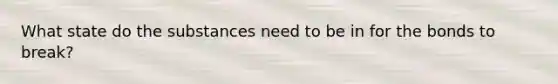 What state do the substances need to be in for the bonds to break?