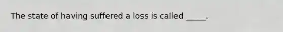 The state of having suffered a loss is called _____.