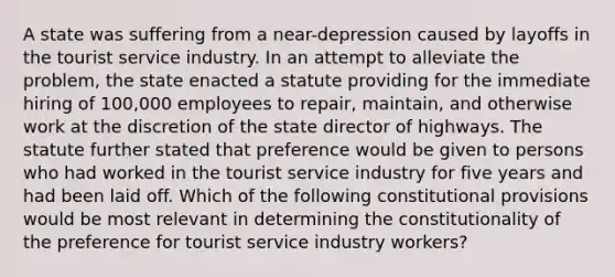 A state was suffering from a near-depression caused by layoffs in the tourist service industry. In an attempt to alleviate the problem, the state enacted a statute providing for the immediate hiring of 100,000 employees to repair, maintain, and otherwise work at the discretion of the state director of highways. The statute further stated that preference would be given to persons who had worked in the tourist service industry for five years and had been laid off. Which of the following constitutional provisions would be most relevant in determining the constitutionality of the preference for tourist service industry workers?