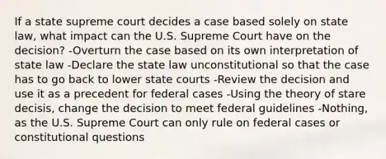 If a state supreme court decides a case based solely on state law, what impact can the U.S. Supreme Court have on the decision? -Overturn the case based on its own interpretation of state law -Declare the state law unconstitutional so that the case has to go back to lower state courts -Review the decision and use it as a precedent for federal cases -Using the theory of stare decisis, change the decision to meet federal guidelines -Nothing, as the U.S. Supreme Court can only rule on federal cases or constitutional questions