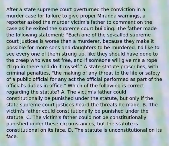 After a state supreme court overturned the conviction in a murder case for failure to give proper Miranda warnings, a reporter asked the murder victim's father to comment on the case as he exited the supreme court building. The father made the following statement: "Each one of the so-called supreme court justices is worse than a murderer, because they make it possible for more sons and daughters to be murdered. I'd like to see every one of them strung up, like they should have done to the creep who was set free, and if someone will give me a rope I'll go in there and do it myself." A state statute proscribes, with criminal penalties, "the making of any threat to the life or safety of a public official for any act the official performed as part of the official's duties in office." Which of the following is correct regarding the statute? A. The victim's father could constitutionally be punished under the statute, but only if the state supreme court justices heard the threats he made. B. The victim's father could constitutionally be punished under the statute. C. The victim's father could not be constitutionally punished under these circumstances, but the statute is constitutional on its face. D. The statute is unconstitutional on its face.