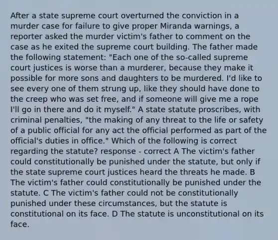 After a state supreme court overturned the conviction in a murder case for failure to give proper Miranda warnings, a reporter asked the murder victim's father to comment on the case as he exited the supreme court building. The father made the following statement: "Each one of the so-called supreme court justices is worse than a murderer, because they make it possible for more sons and daughters to be murdered. I'd like to see every one of them strung up, like they should have done to the creep who was set free, and if someone will give me a rope I'll go in there and do it myself." A state statute proscribes, with criminal penalties, "the making of any threat to the life or safety of a public official for any act the official performed as part of the official's duties in office." Which of the following is correct regarding the statute? response - correct A The victim's father could constitutionally be punished under the statute, but only if the state supreme court justices heard the threats he made. B The victim's father could constitutionally be punished under the statute. C The victim's father could not be constitutionally punished under these circumstances, but the statute is constitutional on its face. D The statute is unconstitutional on its face.