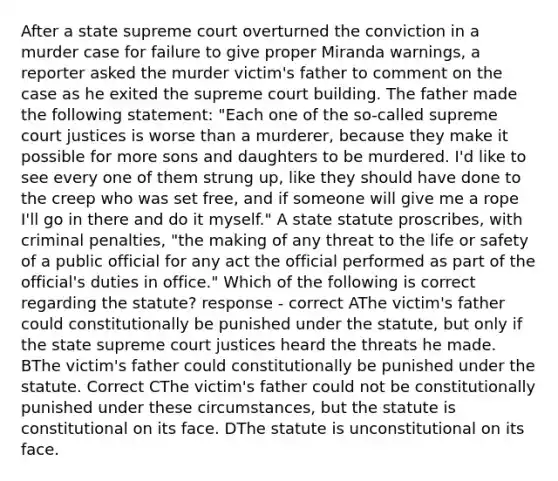 After a state supreme court overturned the conviction in a murder case for failure to give proper Miranda warnings, a reporter asked the murder victim's father to comment on the case as he exited the supreme court building. The father made the following statement: "Each one of the so-called supreme court justices is worse than a murderer, because they make it possible for more sons and daughters to be murdered. I'd like to see every one of them strung up, like they should have done to the creep who was set free, and if someone will give me a rope I'll go in there and do it myself." A state statute proscribes, with criminal penalties, "the making of any threat to the life or safety of a public official for any act the official performed as part of the official's duties in office." Which of the following is correct regarding the statute? response - correct AThe victim's father could constitutionally be punished under the statute, but only if the state supreme court justices heard the threats he made. BThe victim's father could constitutionally be punished under the statute. Correct CThe victim's father could not be constitutionally punished under these circumstances, but the statute is constitutional on its face. DThe statute is unconstitutional on its face.