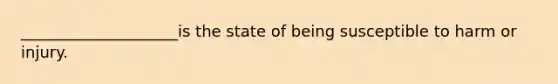 ____________________is the state of being susceptible to harm or injury.